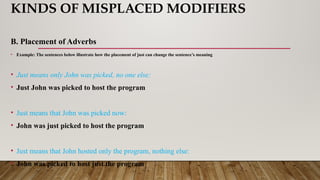 KINDS OF MISPLACED MODIFIERS
B. Placement of Adverbs
• Example: The sentences below illustrate how the placement of just can change the sentence’s meaning
• Just means only John was picked, no one else:
• Just John was picked to host the program
• Just means that John was picked now:
• John was just picked to host the program
• Just means that John hosted only the program, nothing else:
• John was picked to host just the program
 