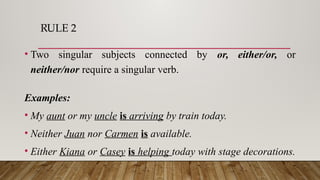 RULE 2
• Two singular subjects connected by or, either/or, or
neither/nor require a singular verb.
Examples:
• My aunt or my uncle is arriving by train today.
• Neither Juan nor Carmen is available.
• Either Kiana or Casey is helping today with stage decorations.
 