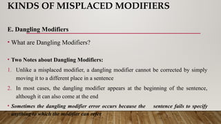 KINDS OF MISPLACED MODIFIERS
E. Dangling Modifiers
• What are Dangling Modifiers?
• Two Notes about Dangling Modifiers:
1. Unlike a misplaced modifier, a dangling modifier cannot be corrected by simply
moving it to a different place in a sentence
2. In most cases, the dangling modifier appears at the beginning of the sentence,
although it can also come at the end
• Sometimes the dangling modifier error occurs because the sentence fails to specify
anything to which the modifier can refer
 