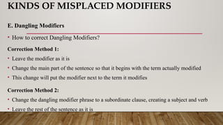 KINDS OF MISPLACED MODIFIERS
E. Dangling Modifiers
• How to correct Dangling Modifiers?
Correction Method 1:
• Leave the modifier as it is
• Change the main part of the sentence so that it begins with the term actually modified
• This change will put the modifier next to the term it modifies
Correction Method 2:
• Change the dangling modifier phrase to a subordinate clause, creating a subject and verb
• Leave the rest of the sentence as it is
 