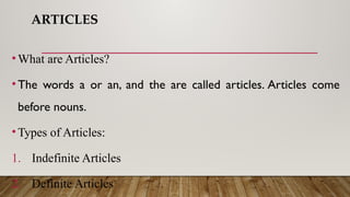 ARTICLES
• What are Articles?
• The words a or an, and the are called articles. Articles come
before nouns.
• Types of Articles:
1. Indefinite Articles
2. Definite Articles
 