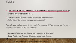 RULE 3
• The verb in an or, either/or, or neither/nor sentence agrees with the
noun or pronoun closest to it.
• Examples: Neither the plates nor the serving bowl goes on that shelf.
• Neither the serving bowl nor the plates go on that shelf.
This rule can lead to bumps in the road. For example, if I am one of two (or more)
subjects, it could lead to this odd sentence:
• Awkward: Neither she, my friends, nor I am going to the festival.
• Better: Neither she, I, nor my friends are going to the festival.
OR
She, my friends, and I are not going to the festival.
 