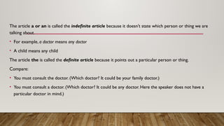 The article a or an is called the indefinite article because it doesn’t state which person or thing we are
talking about.
• For example, a doctor means any doctor
• A child means any child
The article the is called the definite article because it points out a particular person or thing.
Compare:
• You must consult the doctor. (Which doctor? It could be your family doctor.)
• You must consult a doctor. (Which doctor? It could be any doctor. Here the speaker does not have a
particular doctor in mind.)
 