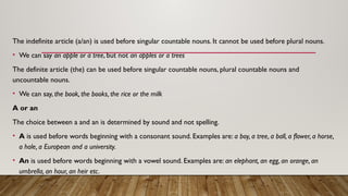 The indefinite article (a/an) is used before singular countable nouns. It cannot be used before plural nouns.
• We can say an apple or a tree, but not an apples or a trees
The definite article (the) can be used before singular countable nouns, plural countable nouns and
uncountable nouns.
• We can say, the book, the books, the rice or the milk
A or an
The choice between a and an is determined by sound and not spelling.
• A is used before words beginning with a consonant sound. Examples are: a boy, a tree, a ball, a flower, a horse,
a hole, a European and a university.
• An is used before words beginning with a vowel sound. Examples are: an elephant, an egg, an orange, an
umbrella, an hour, an heir etc.
 