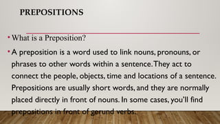 PREPOSITIONS
•What is a Preposition?
•A preposition is a word used to link nouns, pronouns, or
phrases to other words within a sentence.They act to
connect the people, objects, time and locations of a sentence.
Prepositions are usually short words, and they are normally
placed directly in front of nouns. In some cases, you’ll find
prepositions in front of gerund verbs.
 