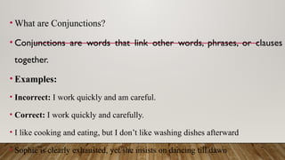 • What are Conjunctions?
• Conjunctions are words that link other words, phrases, or clauses
together.
• Examples:
• Incorrect: I work quickly and am careful.
• Correct: I work quickly and carefully.
• I like cooking and eating, but I don’t like washing dishes afterward
• Sophie is clearly exhausted, yet she insists on dancing till dawn
 