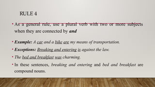 RULE 4
• As a general rule, use a plural verb with two or more subjects
when they are connected by and
• Example: A car and a bike are my means of transportation.
• Exceptions: Breaking and entering is against the law.
• The bed and breakfast was charming.
• In these sentences, breaking and entering and bed and breakfast are
compound nouns.
 