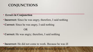 CONJUNCTIONS
• Errors in Conjunction
• Incorrect: Since he was angry, therefore, I said nothing
• Correct: Since he was angry, I said nothing
OR
• Correct: He was angry; therefore, I said nothing
• Incorrect: He did not come to work. Because he was ill
• Correct: He did not come to work because he was ill
 