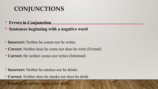 CONJUNCTIONS
• Errors in Conjunction
• Sentences beginning with a negative word
• Incorrect: Neither he comes nor he writes
• Correct: Neither does he come nor does he write (Formal)
• Correct: He neither comes nor writes (Informal)
• Incorrect: Neither he smokes nor he drinks
• Correct: Neither does he smoke nor does he drink
• Correct: He neither smokes nor drinks
 