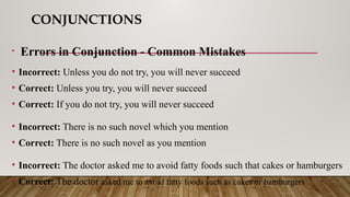 CONJUNCTIONS
• Errors in Conjunction - Common Mistakes
• Incorrect: Unless you do not try, you will never succeed
• Correct: Unless you try, you will never succeed
• Correct: If you do not try, you will never succeed
• Incorrect: There is no such novel which you mention
• Correct: There is no such novel as you mention
• Incorrect: The doctor asked me to avoid fatty foods such that cakes or hamburgers
• Correct: The doctor asked me to avoid fatty foods such as cakes or hamburgers
 