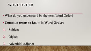 WORD ORDER
•What do you understand by the term Word Order?
•Common terms to know in Word Order:
1. Subject
2. Object
3. Adverbial Adjunct
 