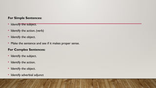 For Simple Sentences:
• Identify the subject.
• Identify the action. (verb)
• Identify the object.
• Make the sentence and see if it makes proper sense.
For Complex Sentences:
• Identify the subject.
• Identify the action.
• Identify the object.
• Identify adverbial adjunct
 