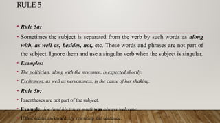 RULE 5
• Rule 5a:
• Sometimes the subject is separated from the verb by such words as along
with, as well as, besides, not, etc. These words and phrases are not part of
the subject. Ignore them and use a singular verb when the subject is singular.
• Examples:
• The politician, along with the newsmen, is expected shortly.
• Excitement, as well as nervousness, is the cause of her shaking.
• Rule 5b:
• Parentheses are not part of the subject.
• Example: Joe (and his trusty mutt) was always welcome.
• If this seems awkward, try rewriting the sentence.
 
