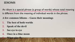 IDIOMS
An idiom is a special phrase (a group of words) whose total meaning
is different from the meaning of individual words in the phrase.
A few common Idioms – Guess their meanings
1. The best of both worlds
2. Speak of the devil
3. See eye to eye
4. Once in a blue moon
5. When pigs fly
 