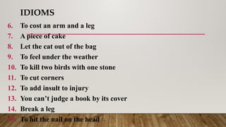 IDIOMS
6. To cost an arm and a leg
7. A piece of cake
8. Let the cat out of the bag
9. To feel under the weather
10. To kill two birds with one stone
11. To cut corners
12. To add insult to injury
13. You can’t judge a book by its cover
14. Break a leg
15. To hit the nail on the head
 