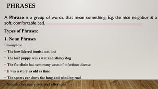 PHRASES
A Phrase is a group of words, that mean something. E.g. the nice neighbor & a
soft, comfortable bed.
Types of Phrases:
1. Noun Phrases
Examples:
• The bewildered tourist was lost
• The lost puppy was a wet and stinky dog
• The flu clinic had seen many cases of infectious disease
• It was a story as old as time
• The sports car drove the long and winding road
• Saturday became a cool, wet afternoon
 
