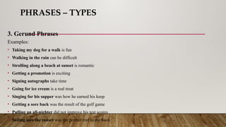 PHRASES – TYPES
3. Gerund Phrases
Examples:
• Taking my dog for a walk is fun
• Walking in the rain can be difficult
• Strolling along a beach at sunset is romantic
• Getting a promotion is exciting
• Signing autographs take time
• Going for ice cream is a real treat
• Singing for his supper was how he earned his keep
• Getting a sore back was the result of the golf game
• Pulling an all-nighter did not improve his test scores
• Sailing into the sunset was the perfect end to the book
 