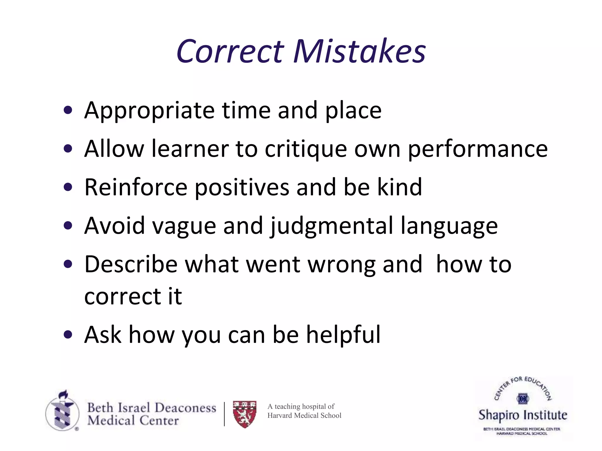 A teaching hospital of
Harvard Medical School
Correct Mistakes
• Appropriate time and place
• Allow learner to critique own performance
• Reinforce positives and be kind
• Avoid vague and judgmental language
• Describe what went wrong and how to
correct it
• Ask how you can be helpful
 
