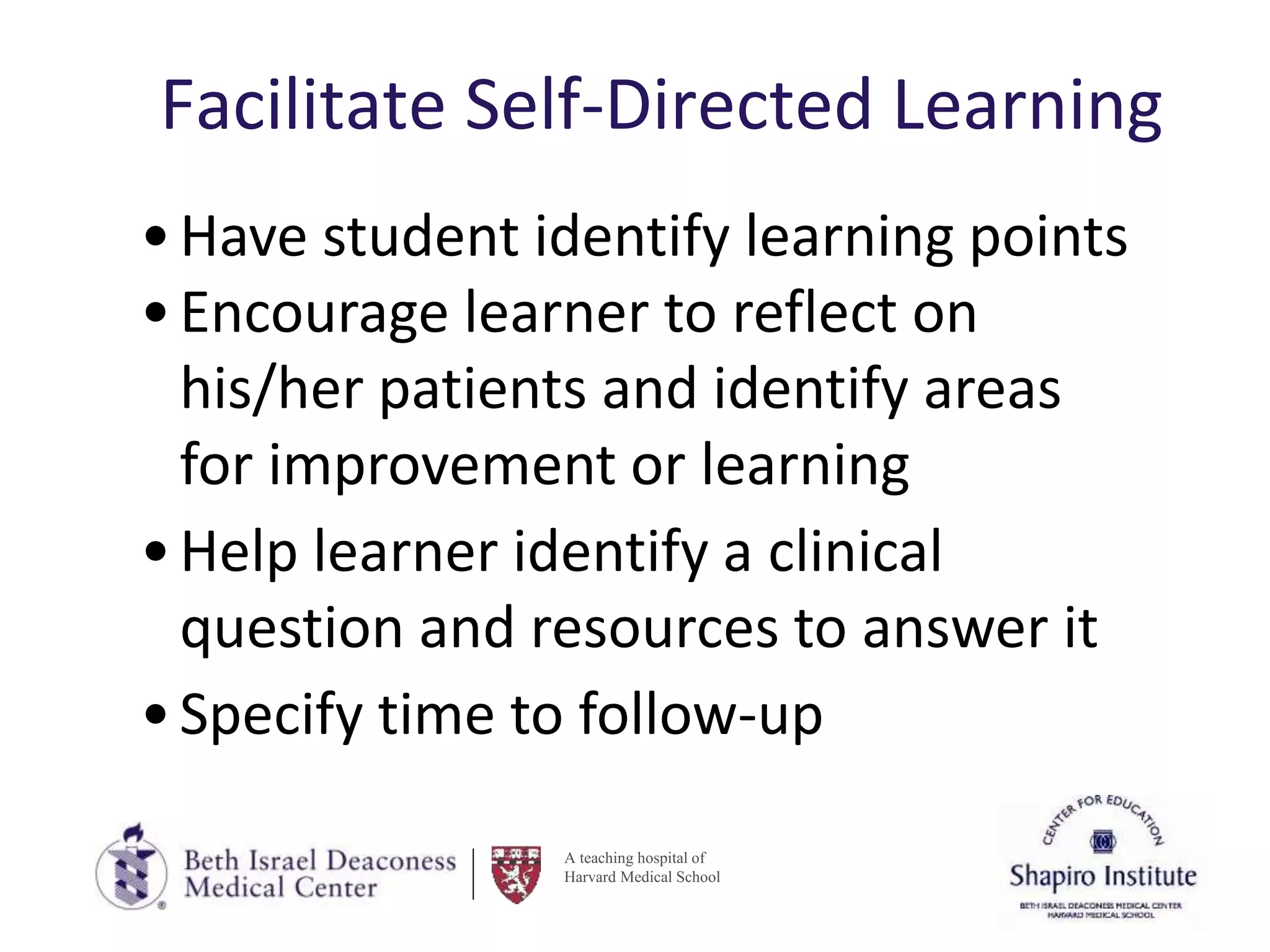 A teaching hospital of
Harvard Medical School
Facilitate Self-Directed Learning
•Have student identify learning points
•Encourage learner to reflect on
his/her patients and identify areas
for improvement or learning
•Help learner identify a clinical
question and resources to answer it
•Specify time to follow-up
 