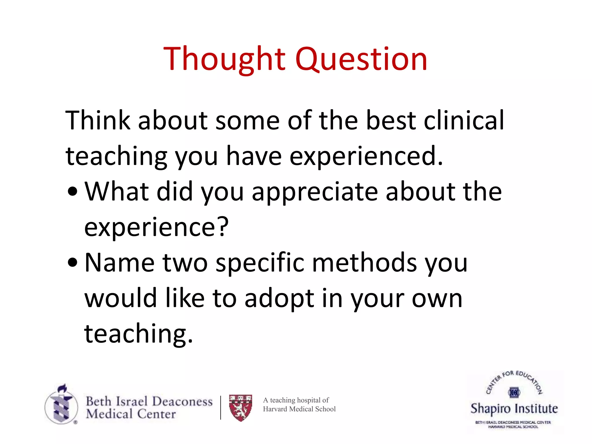 A teaching hospital of
Harvard Medical School
Thought Question
Think about some of the best clinical
teaching you have experienced.
•What did you appreciate about the
experience?
•Name two specific methods you
would like to adopt in your own
teaching.
 
