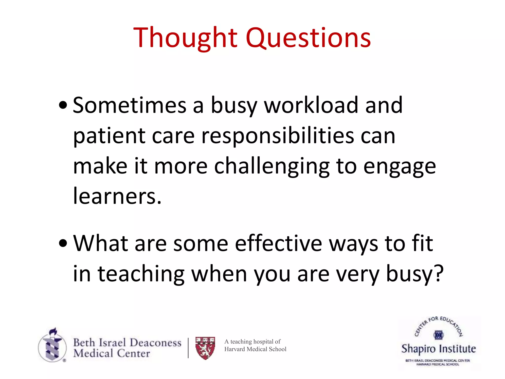 A teaching hospital of
Harvard Medical School
Thought Questions
•Sometimes a busy workload and
patient care responsibilities can
make it more challenging to engage
learners.
•What are some effective ways to fit
in teaching when you are very busy?
 
