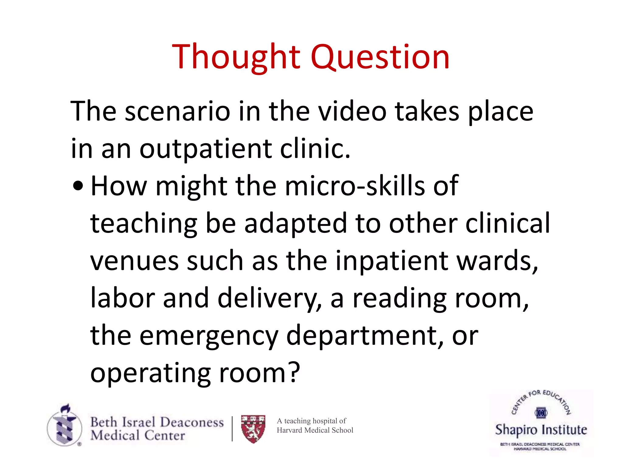 A teaching hospital of
Harvard Medical School
Thought Question
The scenario in the video takes place
in an outpatient clinic.
•How might the micro-skills of
teaching be adapted to other clinical
venues such as the inpatient wards,
labor and delivery, a reading room,
the emergency department, or
operating room?
 