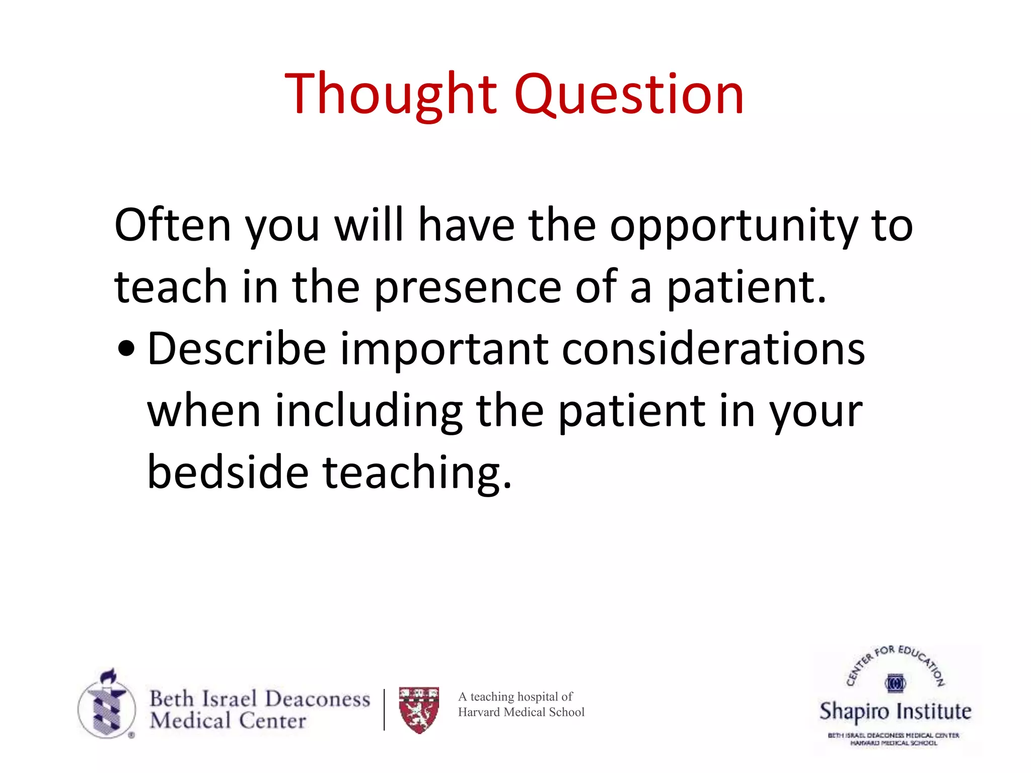 A teaching hospital of
Harvard Medical School
Thought Question
Often you will have the opportunity to
teach in the presence of a patient.
•Describe important considerations
when including the patient in your
bedside teaching.
 