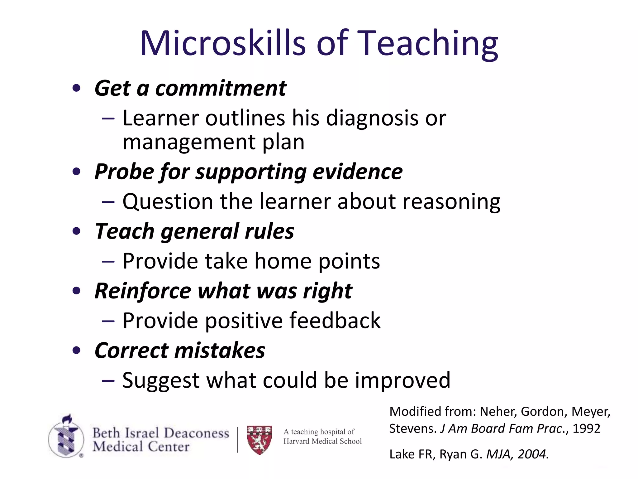A teaching hospital of
Harvard Medical School
Microskills of Teaching
• Get a commitment
– Learner outlines his diagnosis or
management plan
• Probe for supporting evidence
– Question the learner about reasoning
• Teach general rules
– Provide take home points
• Reinforce what was right
– Provide positive feedback
• Correct mistakes
– Suggest what could be improved
Modified from: Neher, Gordon, Meyer,
Stevens. J Am Board Fam Prac., 1992
Lake FR, Ryan G. MJA, 2004.
 