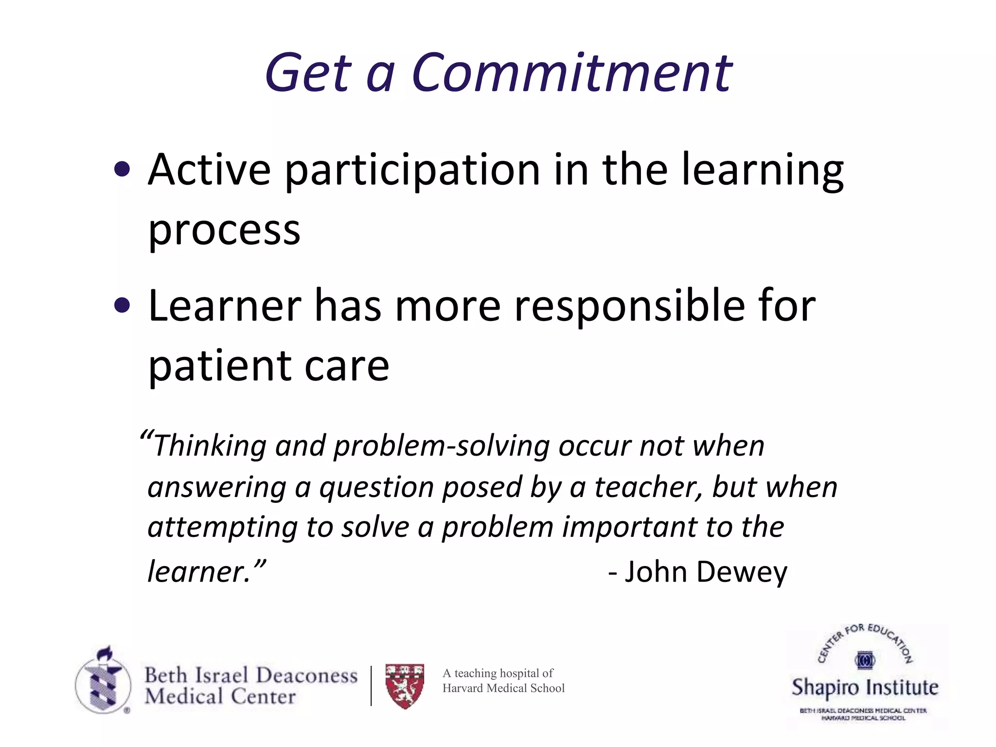 A teaching hospital of
Harvard Medical School
Get a Commitment
• Active participation in the learning
process
• Learner has more responsible for
patient care
“Thinking and problem-solving occur not when
answering a question posed by a teacher, but when
attempting to solve a problem important to the
learner.” - John Dewey
 