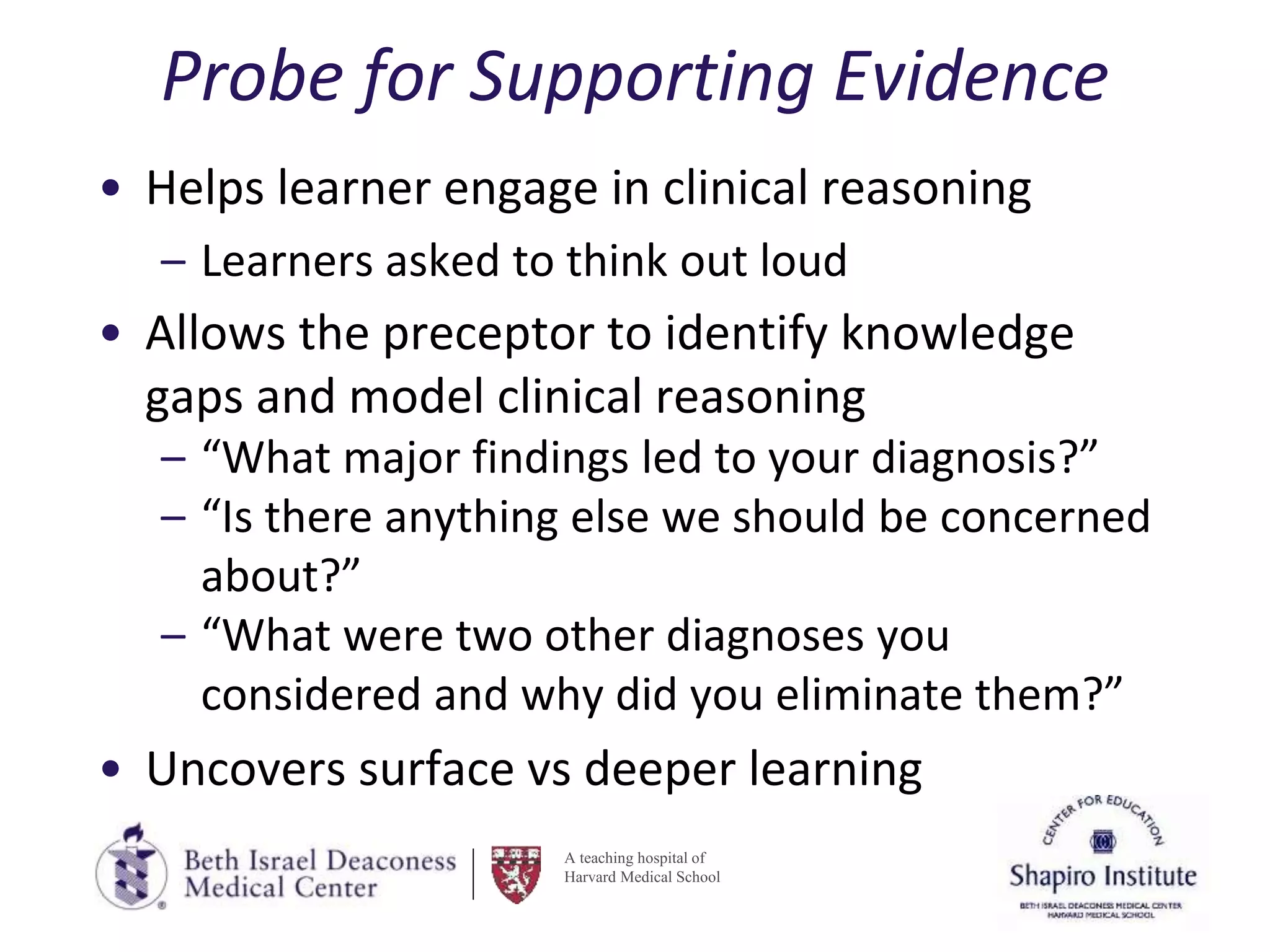 A teaching hospital of
Harvard Medical School
Probe for Supporting Evidence
• Helps learner engage in clinical reasoning
– Learners asked to think out loud
• Allows the preceptor to identify knowledge
gaps and model clinical reasoning
– “What major findings led to your diagnosis?”
– “Is there anything else we should be concerned
about?”
– “What were two other diagnoses you
considered and why did you eliminate them?”
• Uncovers surface vs deeper learning
 