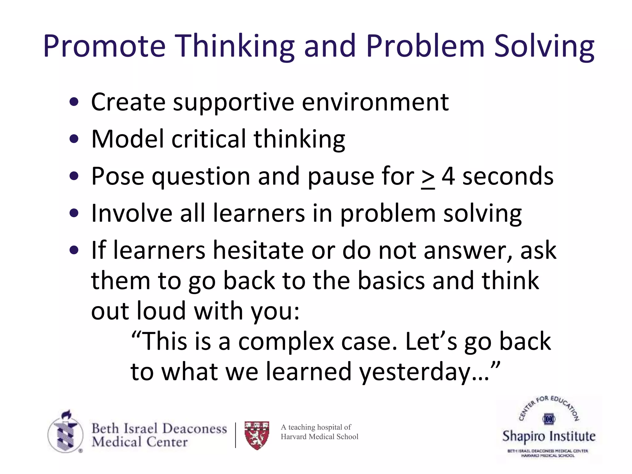 A teaching hospital of
Harvard Medical School
Promote Thinking and Problem Solving
• Create supportive environment
• Model critical thinking
• Pose question and pause for > 4 seconds
• Involve all learners in problem solving
• If learners hesitate or do not answer, ask
them to go back to the basics and think
out loud with you:
“This is a complex case. Let’s go back
to what we learned yesterday…”
 