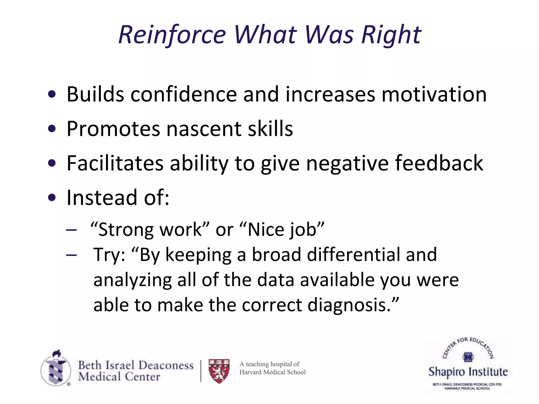 A teaching hospital of
Harvard Medical School
Reinforce What Was Right
• Builds confidence and increases motivation
• Promotes nascent skills
• Facilitates ability to give negative feedback
• Instead of:
– “Strong work” or “Nice job”
– Try: “By keeping a broad differential and
analyzing all of the data available you were
able to make the correct diagnosis.”
 