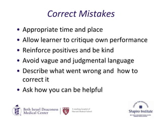 A teaching hospital of
Harvard Medical School
Correct Mistakes
• Appropriate time and place
• Allow learner to critique own performance
• Reinforce positives and be kind
• Avoid vague and judgmental language
• Describe what went wrong and how to
correct it
• Ask how you can be helpful
 