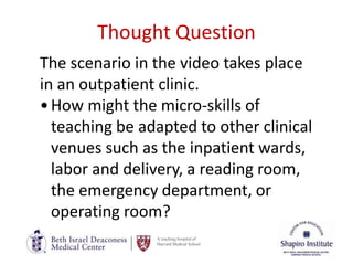 A teaching hospital of
Harvard Medical School
Thought Question
The scenario in the video takes place
in an outpatient clinic.
•How might the micro-skills of
teaching be adapted to other clinical
venues such as the inpatient wards,
labor and delivery, a reading room,
the emergency department, or
operating room?
 