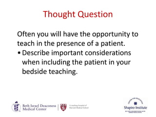 A teaching hospital of
Harvard Medical School
Thought Question
Often you will have the opportunity to
teach in the presence of a patient.
•Describe important considerations
when including the patient in your
bedside teaching.
 