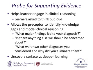 A teaching hospital of
Harvard Medical School
Probe for Supporting Evidence
• Helps learner engage in clinical reasoning
– Learners asked to think out loud
• Allows the preceptor to identify knowledge
gaps and model clinical reasoning
– “What major findings led to your diagnosis?”
– “Is there anything else we should be concerned
about?”
– “What were two other diagnoses you
considered and why did you eliminate them?”
• Uncovers surface vs deeper learning
 