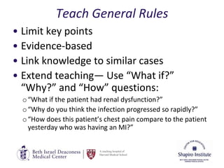 A teaching hospital of
Harvard Medical School
Teach General Rules
• Limit key points
• Evidence-based
• Link knowledge to similar cases
• Extend teaching— Use “What if?”
“Why?” and “How” questions:
o“What if the patient had renal dysfunction?”
o“Why do you think the infection progressed so rapidly?”
o“How does this patient’s chest pain compare to the patient
yesterday who was having an MI?”
 