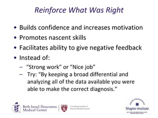A teaching hospital of
Harvard Medical School
Reinforce What Was Right
• Builds confidence and increases motivation
• Promotes nascent skills
• Facilitates ability to give negative feedback
• Instead of:
– “Strong work” or “Nice job”
– Try: “By keeping a broad differential and
analyzing all of the data available you were
able to make the correct diagnosis.”
 