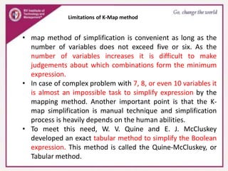 Limitations of K-Map method
• map method of simplification is convenient as long as the
number of variables does not exceed five or six. As the
number of variables increases it is difficult to make
judgements about which combinations form the minimum
expression.
• In case of complex problem with 7, 8, or even 10 variables it
is almost an impossible task to simplify expression by the
mapping method. Another important point is that the K-
map simplification is manual technique and simplification
process is heavily depends on the human abilities.
• To meet this need, W. V. Quine and E. J. McCluskey
developed an exact tabular method to simplify the Boolean
expression. This method is called the Quine-McCluskey, or
Tabular method.
 