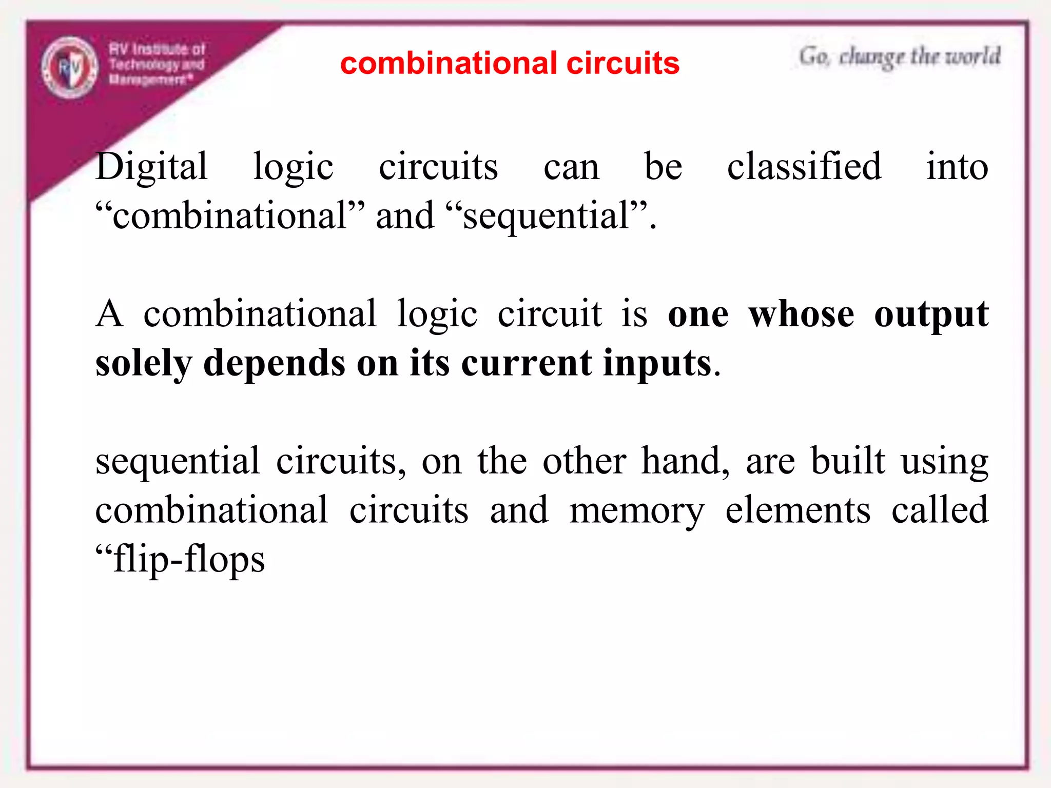 combinational circuits
Digital logic circuits can be classified into
“combinational” and “sequential”.
A combinational logic circuit is one whose output
solely depends on its current inputs.
sequential circuits, on the other hand, are built using
combinational circuits and memory elements called
“flip-flops
 