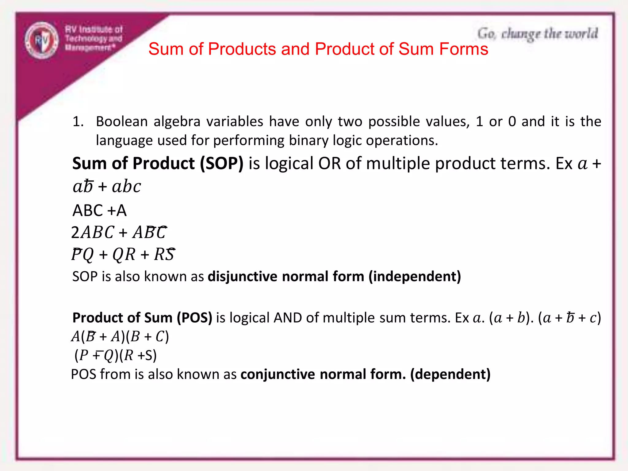 Sum of Products and Product of Sum Forms
1. Boolean algebra variables have only two possible values, 1 or 0 and it is the
language used for performing binary logic operations.
Sum of Product (SOP) is logical OR of multiple product terms. Ex 𝑎 +
𝑎𝑏̅ + 𝑎𝑏𝑐
ABC +A
2𝐴𝐵𝐶 + 𝐴𝐵̅𝐶̅
𝑃̅𝑄 + 𝑄𝑅 + 𝑅𝑆̅
SOP is also known as disjunctive normal form (independent)
Product of Sum (POS) is logical AND of multiple sum terms. Ex 𝑎. (𝑎 + 𝑏). (𝑎 + 𝑏̅ + 𝑐)
𝐴(𝐵̅ + 𝐴)(𝐵 + 𝐶)
(𝑃 + ̅𝑄)(𝑅 +S)
POS from is also known as conjunctive normal form. (dependent)
 