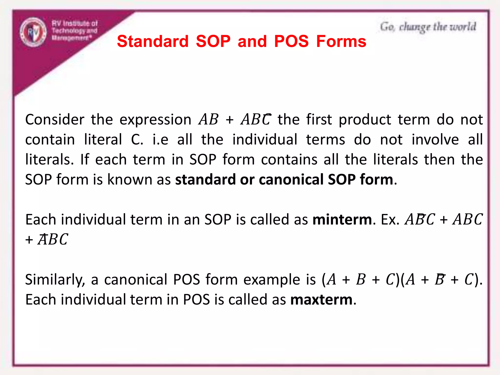 Standard SOP and POS Forms
Consider the expression 𝐴𝐵 + 𝐴𝐵𝐶̅ the first product term do not
contain literal C. i.e all the individual terms do not involve all
literals. If each term in SOP form contains all the literals then the
SOP form is known as standard or canonical SOP form.
Each individual term in an SOP is called as minterm. Ex. 𝐴𝐵̅𝐶 + 𝐴𝐵𝐶
+ 𝐴̅𝐵𝐶
Similarly, a canonical POS form example is (𝐴 + 𝐵 + 𝐶)(𝐴 + 𝐵̅ + 𝐶).
Each individual term in POS is called as maxterm.
 