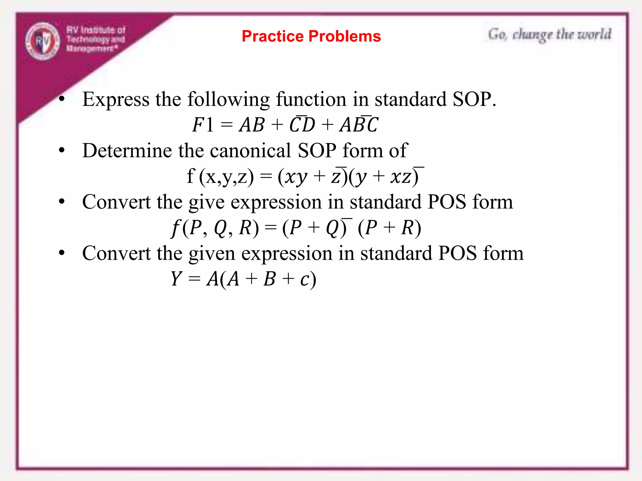 Practice Problems
• Express the following function in standard SOP.
𝐹1 = 𝐴𝐵 + 𝐶̅𝐷 + 𝐴𝐵̅𝐶
• Determine the canonical SOP form of
f (x,y,z) = (𝑥𝑦 + 𝑧̅)(𝑦 + 𝑥𝑧)̅
• Convert the give expression in standard POS form
𝑓(𝑃, 𝑄, 𝑅) = (𝑃 + 𝑄)̅ (𝑃 + 𝑅)
• Convert the given expression in standard POS form
𝑌 = 𝐴(𝐴 + 𝐵 + 𝑐)
 