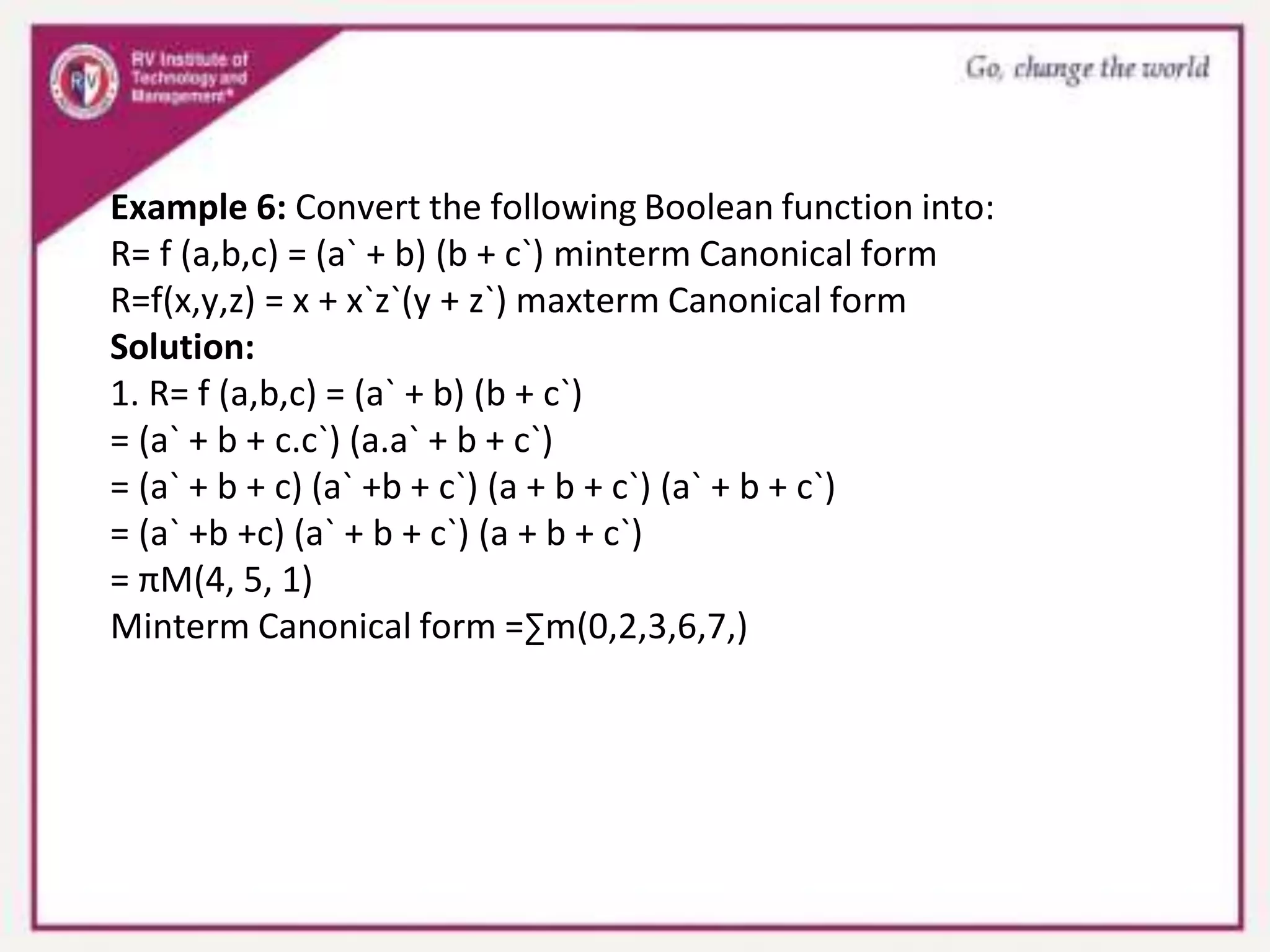 Example 6: Convert the following Boolean function into:
R= f (a,b,c) = (a` + b) (b + c`) minterm Canonical form
R=f(x,y,z) = x + x`z`(y + z`) maxterm Canonical form
Solution:
1. R= f (a,b,c) = (a` + b) (b + c`)
= (a` + b + c.c`) (a.a` + b + c`)
= (a` + b + c) (a` +b + c`) (a + b + c`) (a` + b + c`)
= (a` +b +c) (a` + b + c`) (a + b + c`)
= πM(4, 5, 1)
Minterm Canonical form =∑m(0,2,3,6,7,)
 