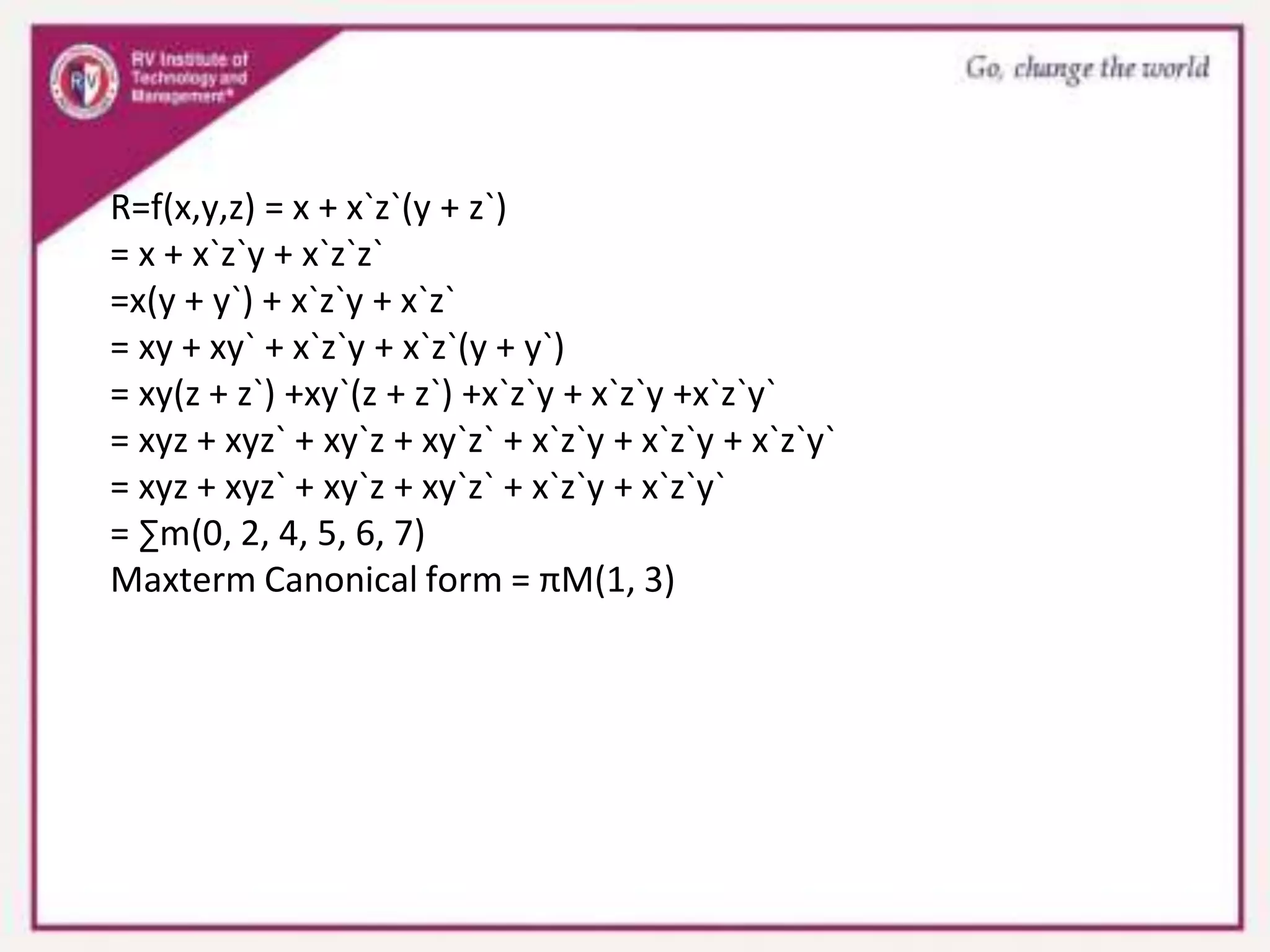 R=f(x,y,z) = x + x`z`(y + z`)
= x + x`z`y + x`z`z`
=x(y + y`) + x`z`y + x`z`
= xy + xy` + x`z`y + x`z`(y + y`)
= xy(z + z`) +xy`(z + z`) +x`z`y + x`z`y +x`z`y`
= xyz + xyz` + xy`z + xy`z` + x`z`y + x`z`y + x`z`y`
= xyz + xyz` + xy`z + xy`z` + x`z`y + x`z`y`
= ∑m(0, 2, 4, 5, 6, 7)
Maxterm Canonical form = πM(1, 3)
 