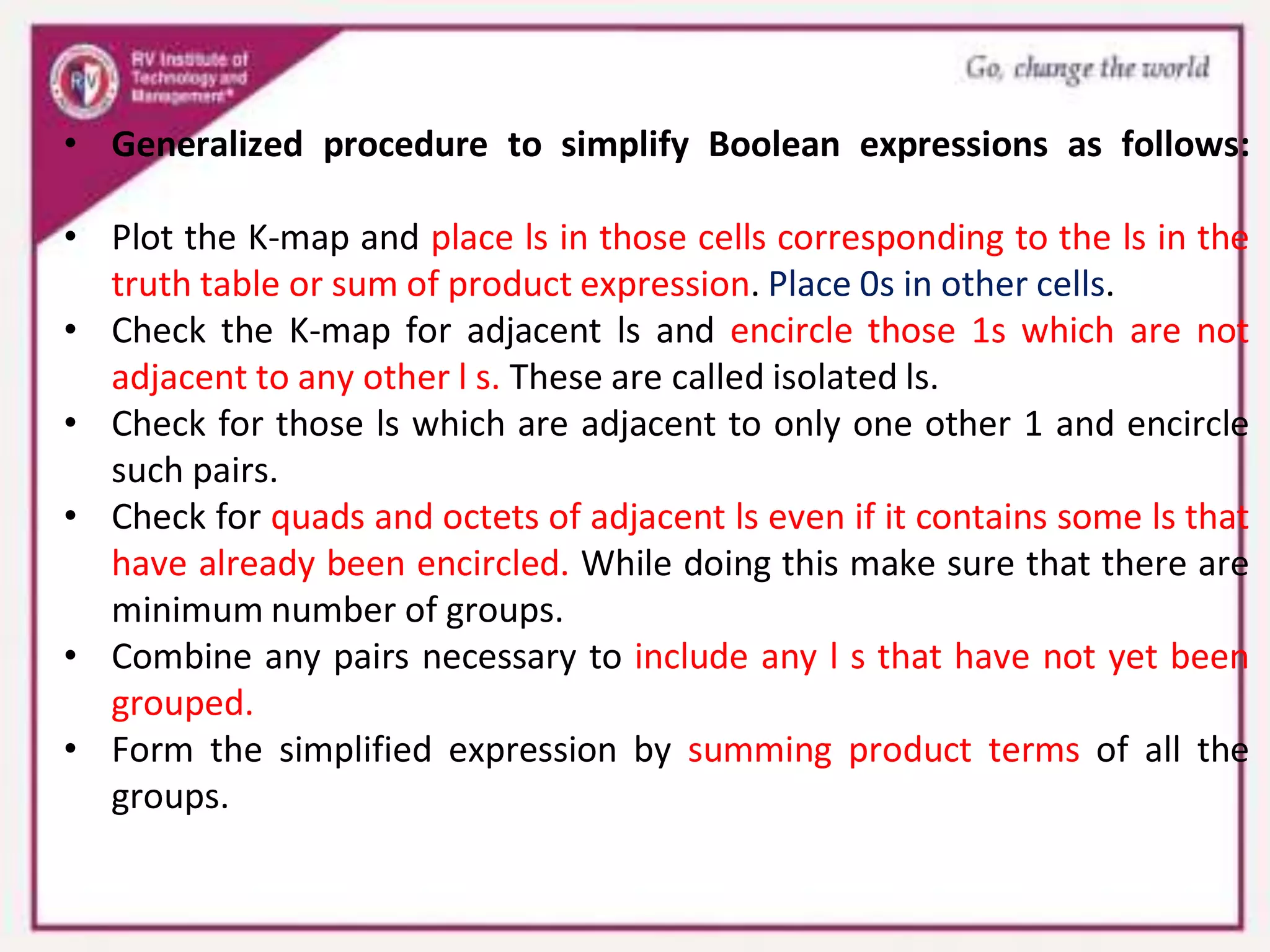 • Generalized procedure to simplify Boolean expressions as follows:
• Plot the K-map and place ls in those cells corresponding to the ls in the
truth table or sum of product expression. Place 0s in other cells.
• Check the K-map for adjacent ls and encircle those 1s which are not
adjacent to any other l s. These are called isolated ls.
• Check for those ls which are adjacent to only one other 1 and encircle
such pairs.
• Check for quads and octets of adjacent ls even if it contains some ls that
have already been encircled. While doing this make sure that there are
minimum number of groups.
• Combine any pairs necessary to include any l s that have not yet been
grouped.
• Form the simplified expression by summing product terms of all the
groups.
 