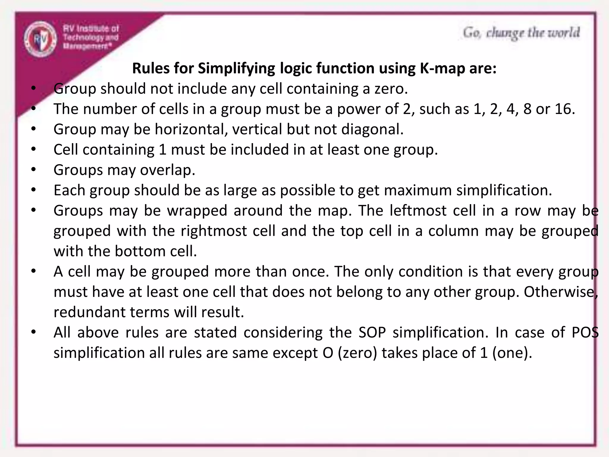Rules for Simplifying logic function using K-map are:
• Group should not include any cell containing a zero.
• The number of cells in a group must be a power of 2, such as 1, 2, 4, 8 or 16.
• Group may be horizontal, vertical but not diagonal.
• Cell containing 1 must be included in at least one group.
• Groups may overlap.
• Each group should be as large as possible to get maximum simplification.
• Groups may be wrapped around the map. The leftmost cell in a row may be
grouped with the rightmost cell and the top cell in a column may be grouped
with the bottom cell.
• A cell may be grouped more than once. The only condition is that every group
must have at least one cell that does not belong to any other group. Otherwise,
redundant terms will result.
• All above rules are stated considering the SOP simplification. In case of POS
simplification all rules are same except O (zero) takes place of 1 (one).
 