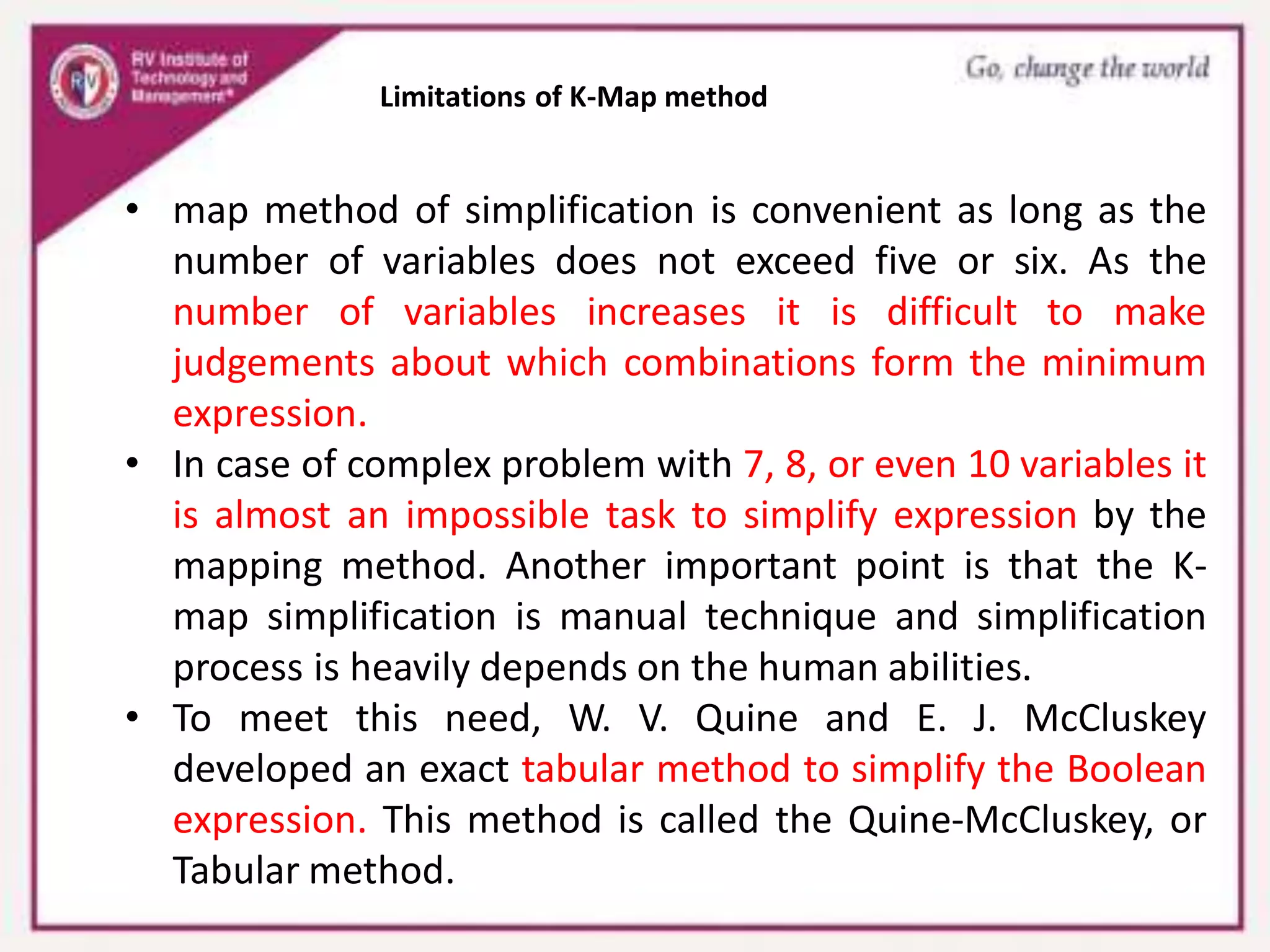 Limitations of K-Map method
• map method of simplification is convenient as long as the
number of variables does not exceed five or six. As the
number of variables increases it is difficult to make
judgements about which combinations form the minimum
expression.
• In case of complex problem with 7, 8, or even 10 variables it
is almost an impossible task to simplify expression by the
mapping method. Another important point is that the K-
map simplification is manual technique and simplification
process is heavily depends on the human abilities.
• To meet this need, W. V. Quine and E. J. McCluskey
developed an exact tabular method to simplify the Boolean
expression. This method is called the Quine-McCluskey, or
Tabular method.
 