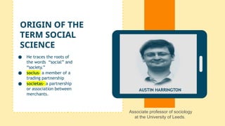 ● He traces the roots of
the words “social” and
“society.”
● socius- a member of a
trading partnership
● societas- a partnership
or association between
merchants.
ORIGIN OF THE
TERM SOCIAL
SCIENCE
AUSTIN HARRINGTON
Associate professor of sociology
at the University of Leeds.
 