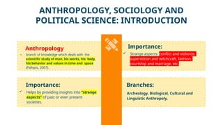 Importance:
 Helps by providing insights into “strange
aspects” of past or even present
societies.
Anthropology
– branch of knowledge which deals with the
scientific study of man, his works, his body,
his behavior and values in time and space
(Palispis, 2007).
Branches:
Archeology, Biological, Cultural and
Linguistic Anthropoly,
Importance:
 Strange aspects: conflict and violence,
superstition and witchcraft, fashion,
courtship and marriage, etc.
ANTHROPOLOGY, SOCIOLOGY AND
POLITICAL SCIENCE: INTRODUCTION
 